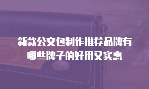 新款公文包制作推荐品牌有哪些牌子的好用又实惠