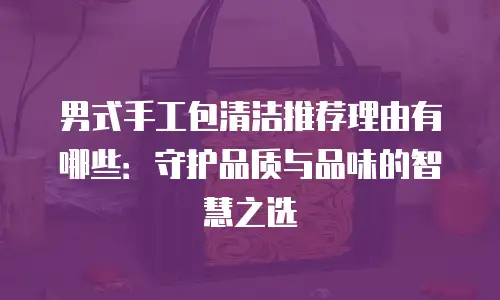 男式手工包清洁推荐理由有哪些：守护品质与品味的智慧之选