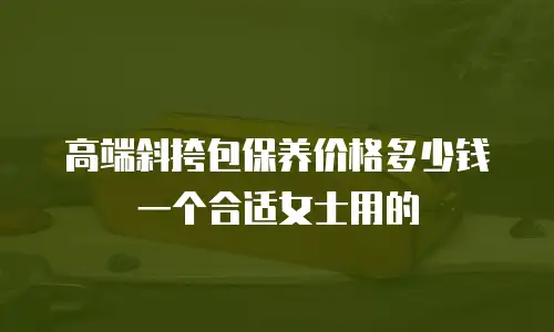 高端斜挎包保养价格多少钱一个合适女士用的