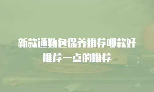 新款通勤包保养推荐哪款好推荐一点的推荐