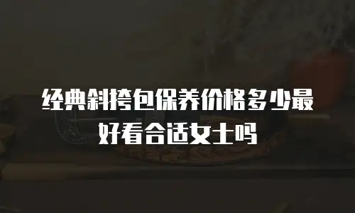 经典斜挎包保养价格多少最好看合适女士吗