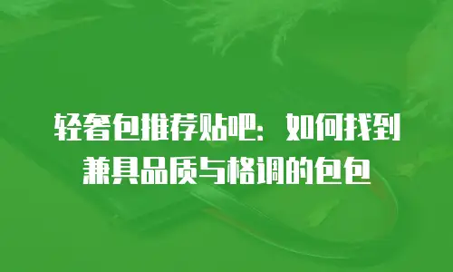 轻奢包推荐贴吧：如何找到兼具品质与格调的包包