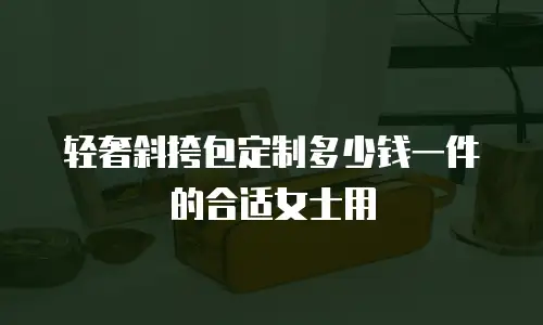 轻奢斜挎包定制多少钱一件的合适女士用