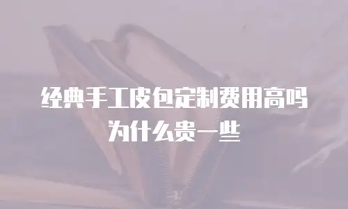 经典手工皮包定制费用高吗为什么贵一些