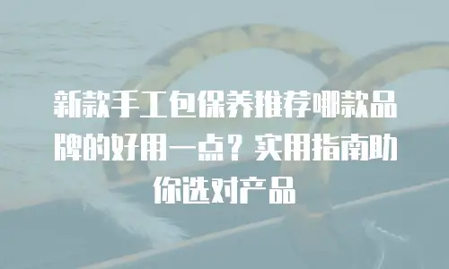 新款手工包保养推荐哪款品牌的好用一点？实用指南助你选对产品