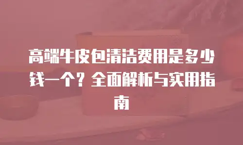 高端牛皮包清洁费用是多少钱一个？全面解析与实用指南