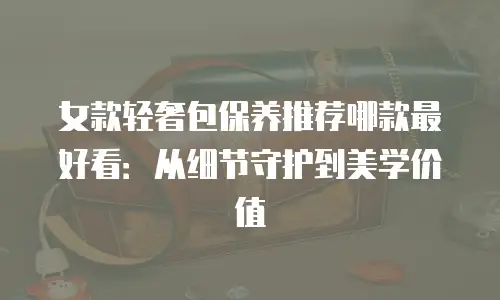 女款轻奢包保养推荐哪款最好看：从细节守护到美学价值