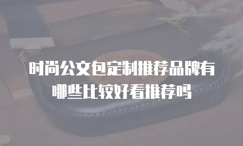 时尚公文包定制推荐品牌有哪些比较好看推荐吗