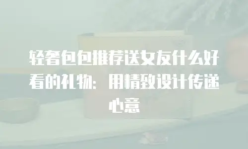 轻奢包包推荐送女友什么好看的礼物：用精致设计传递心意