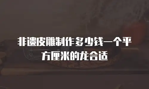 非遗皮雕制作多少钱一个平方厘米的龙合适