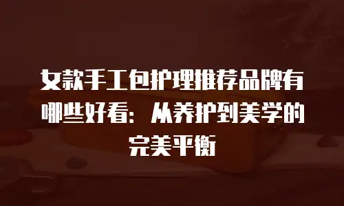 女款手工包护理推荐品牌有哪些好看：从养护到美学的完美平衡