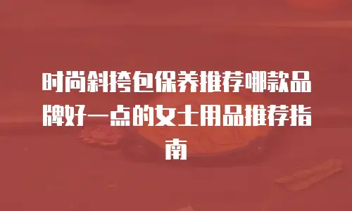 时尚斜挎包保养推荐哪款品牌好一点的女士用品推荐指南