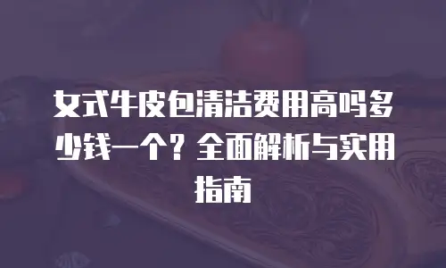 女式牛皮包清洁费用高吗多少钱一个？全面解析与实用指南