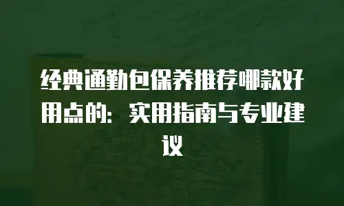 经典通勤包保养推荐哪款好用点的：实用指南与专业建议