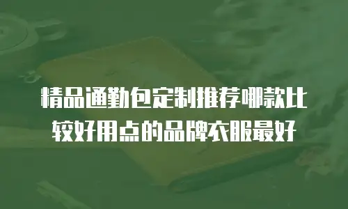 精品通勤包定制推荐哪款比较好用点的品牌衣服最好