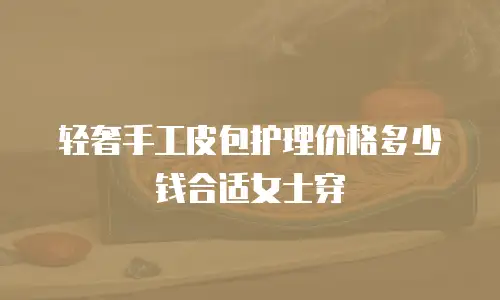 轻奢手工皮包护理价格多少钱合适女士穿