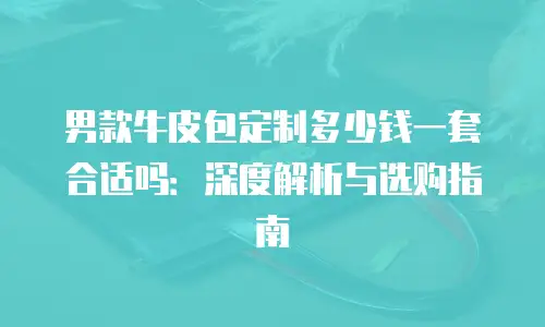 男款牛皮包定制多少钱一套合适吗：深度解析与选购指南