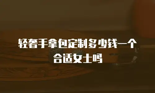 轻奢手拿包定制多少钱一个合适女士吗