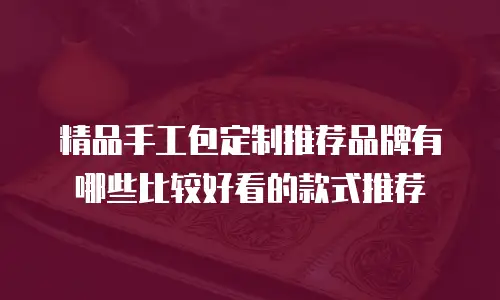 精品手工包定制推荐品牌有哪些比较好看的款式推荐