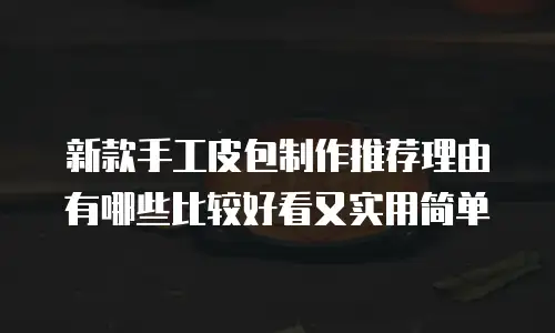 新款手工皮包制作推荐理由有哪些比较好看又实用简单