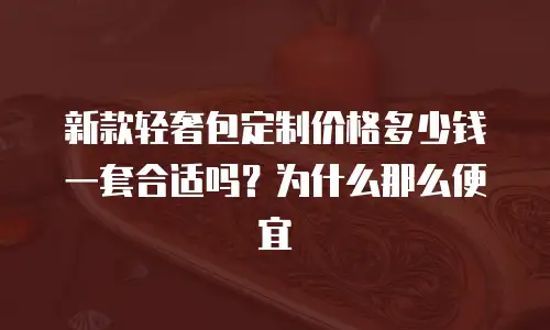 新款轻奢包定制价格多少钱一套合适吗？为什么那么便宜