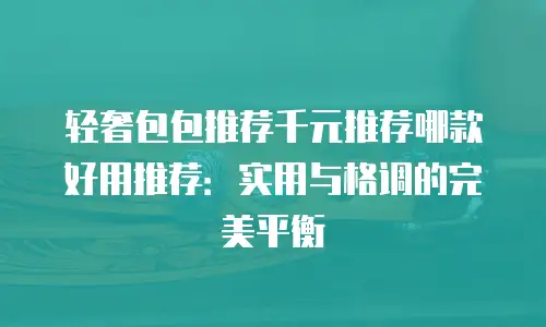 轻奢包包推荐千元推荐哪款好用推荐：实用与格调的完美平衡