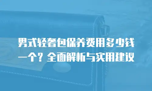 男式轻奢包保养费用多少钱一个？全面解析与实用建议