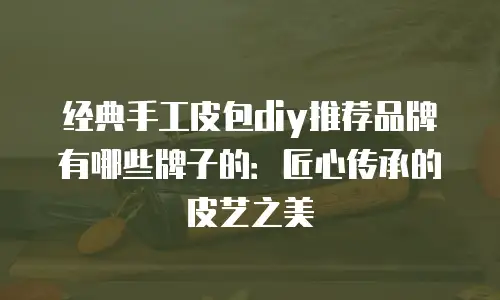 经典手工皮包diy推荐品牌有哪些牌子的：匠心传承的皮艺之美