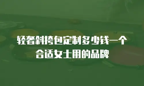 轻奢斜挎包定制多少钱一个合适女士用的品牌
