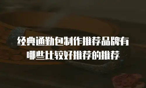 经典通勤包制作推荐品牌有哪些比较好推荐的推荐