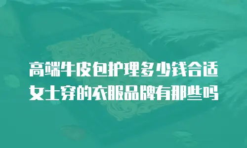 高端牛皮包护理多少钱合适女士穿的衣服品牌有那些吗