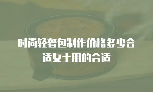 时尚轻奢包制作价格多少合适女士用的合适