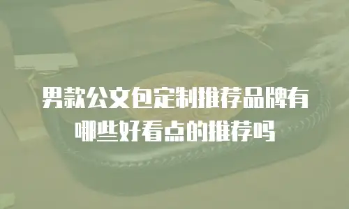 男款公文包定制推荐品牌有哪些好看点的推荐吗