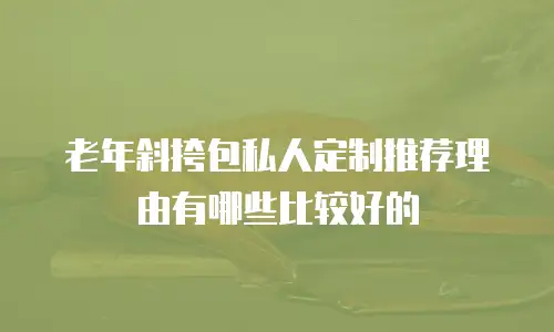老年斜挎包私人定制推荐理由有哪些比较好的