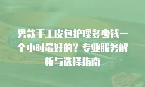 男款手工皮包护理多少钱一个小时最好的？专业服务解析与选择指南