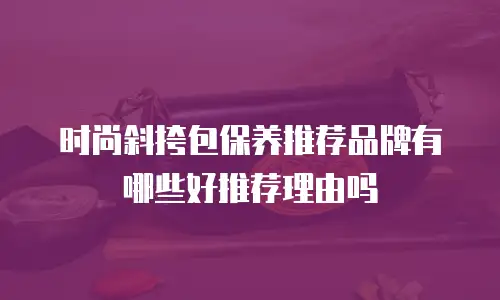 时尚斜挎包保养推荐品牌有哪些好推荐理由吗