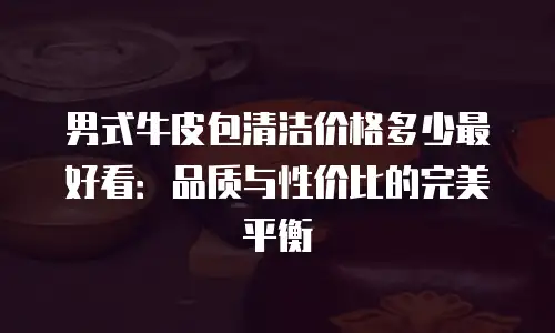男式牛皮包清洁价格多少最好看：品质与性价比的完美平衡