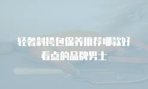轻奢斜挎包保养推荐哪款好看点的品牌男士