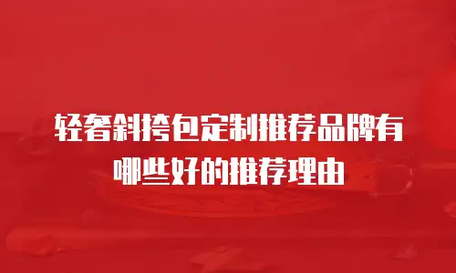轻奢斜挎包定制推荐品牌有哪些好的推荐理由