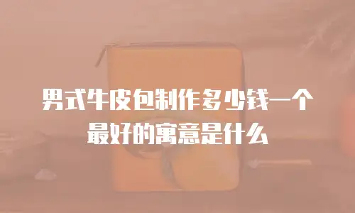 男式牛皮包制作多少钱一个最好的寓意是什么
