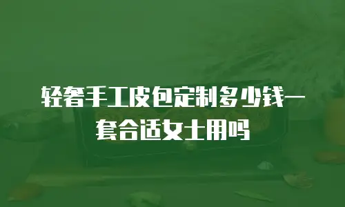 轻奢手工皮包定制多少钱一套合适女士用吗
