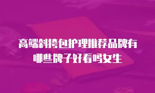 高端斜挎包护理推荐品牌有哪些牌子好看吗女生