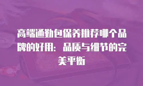 高端通勤包保养推荐哪个品牌的好用：品质与细节的完美平衡