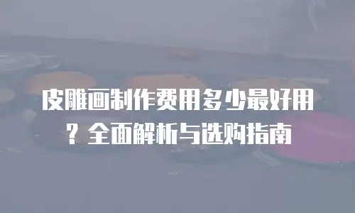 皮雕画制作费用多少最好用？全面解析与选购指南