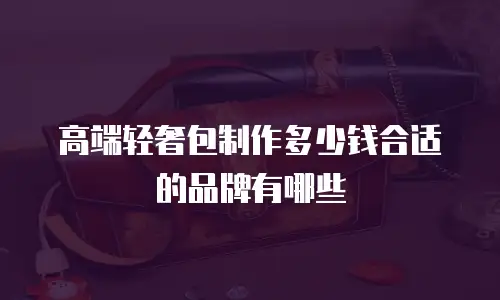 高端轻奢包制作多少钱合适的品牌有哪些