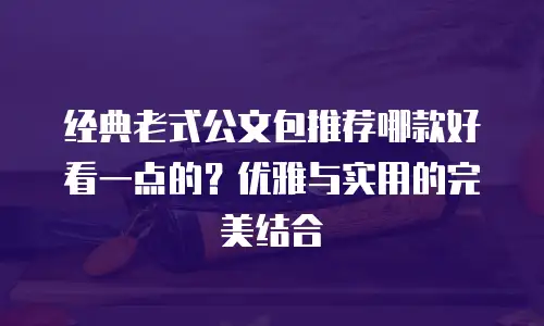 经典老式公文包推荐哪款好看一点的？优雅与实用的完美结合