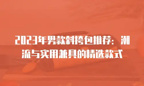 2023年男款斜挎包推荐：潮流与实用兼具的精选款式