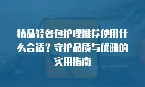 精品轻奢包护理推荐使用什么合适？守护品质与优雅的实用指南