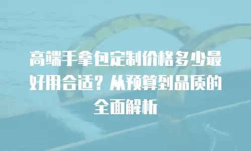 高端手拿包定制价格多少最好用合适？从预算到品质的全面解析