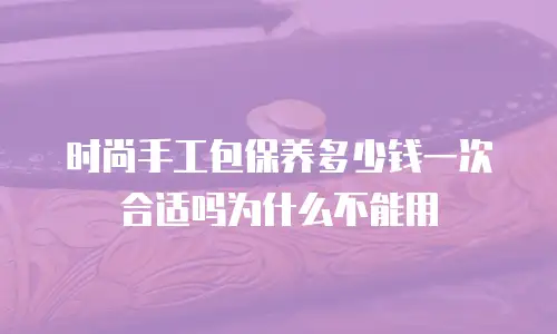 时尚手工包保养多少钱一次合适吗为什么不能用